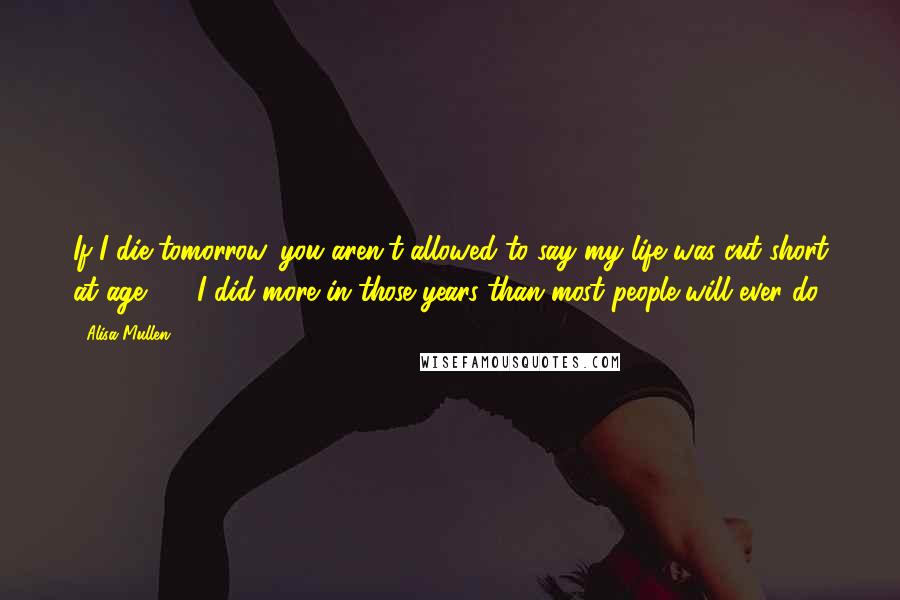 Alisa Mullen Quotes: If I die tomorrow, you aren't allowed to say my life was cut short at age 25. I did more in those years than most people will ever do.