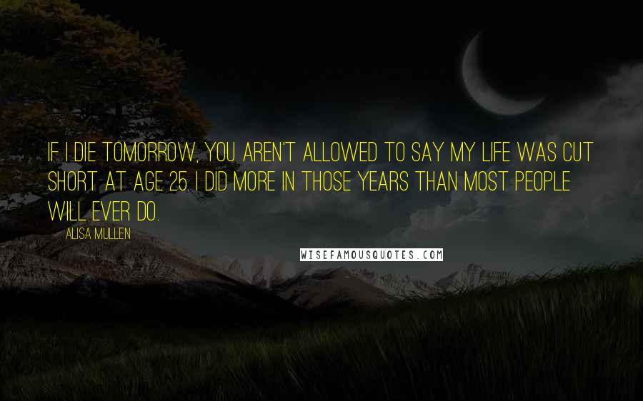 Alisa Mullen Quotes: If I die tomorrow, you aren't allowed to say my life was cut short at age 25. I did more in those years than most people will ever do.