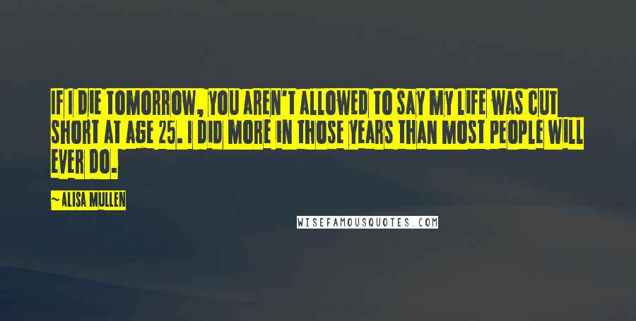 Alisa Mullen Quotes: If I die tomorrow, you aren't allowed to say my life was cut short at age 25. I did more in those years than most people will ever do.