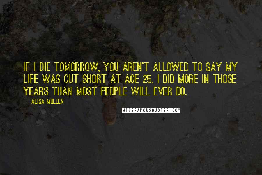 Alisa Mullen Quotes: If I die tomorrow, you aren't allowed to say my life was cut short at age 25. I did more in those years than most people will ever do.