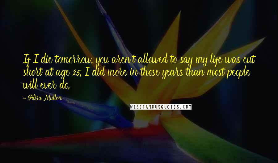 Alisa Mullen Quotes: If I die tomorrow, you aren't allowed to say my life was cut short at age 25. I did more in those years than most people will ever do.