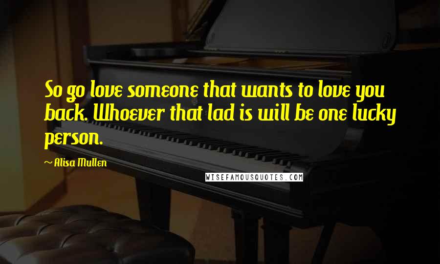 Alisa Mullen Quotes: So go love someone that wants to love you back. Whoever that lad is will be one lucky person.