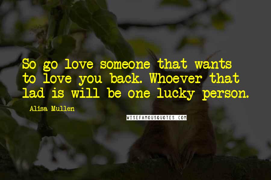 Alisa Mullen Quotes: So go love someone that wants to love you back. Whoever that lad is will be one lucky person.