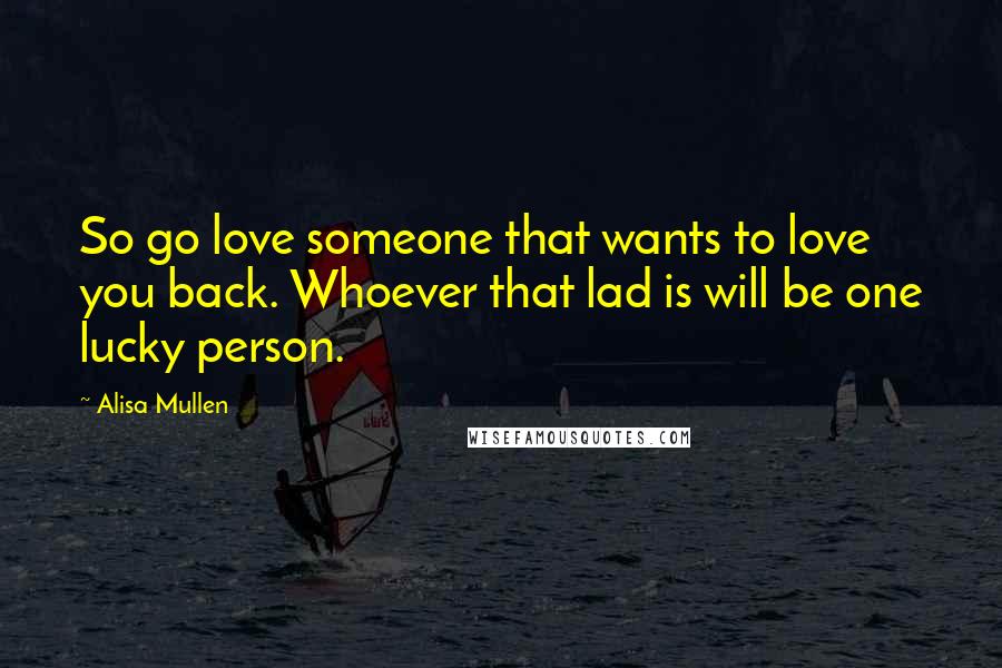 Alisa Mullen Quotes: So go love someone that wants to love you back. Whoever that lad is will be one lucky person.