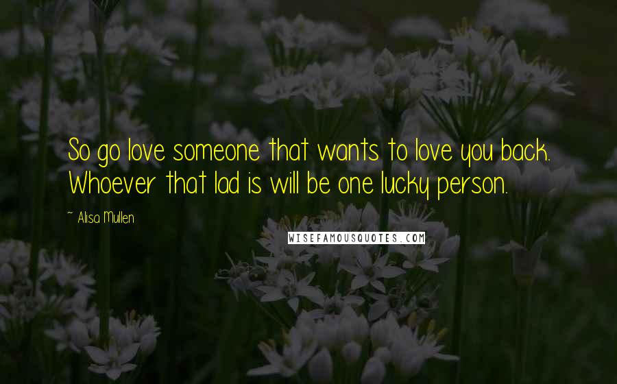 Alisa Mullen Quotes: So go love someone that wants to love you back. Whoever that lad is will be one lucky person.