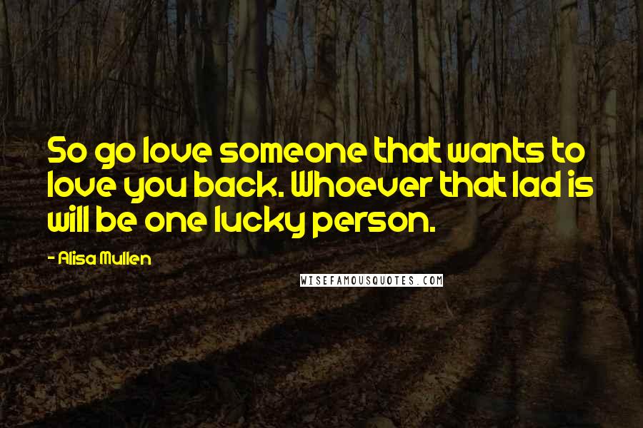 Alisa Mullen Quotes: So go love someone that wants to love you back. Whoever that lad is will be one lucky person.