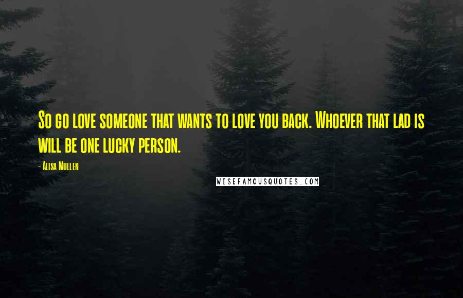 Alisa Mullen Quotes: So go love someone that wants to love you back. Whoever that lad is will be one lucky person.