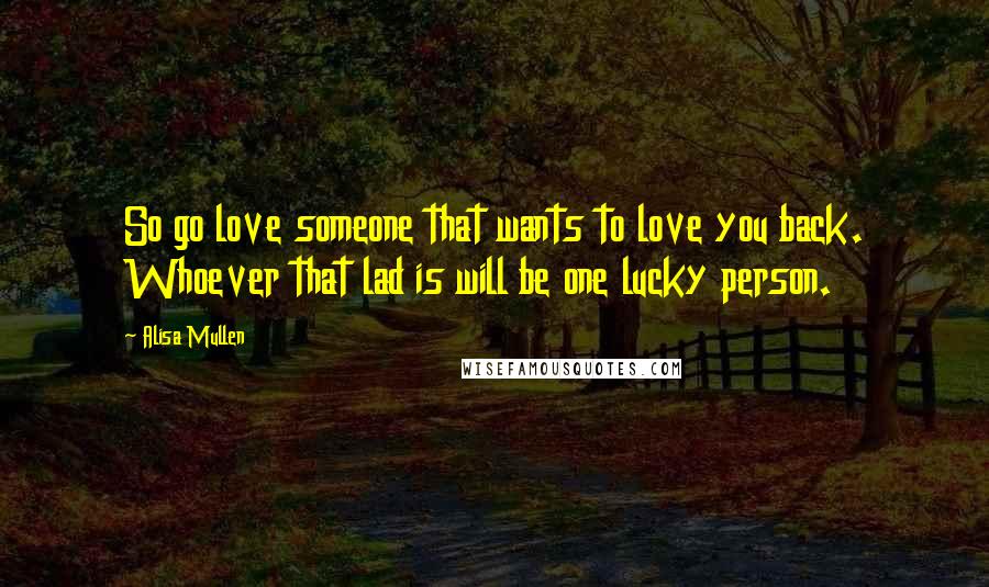 Alisa Mullen Quotes: So go love someone that wants to love you back. Whoever that lad is will be one lucky person.