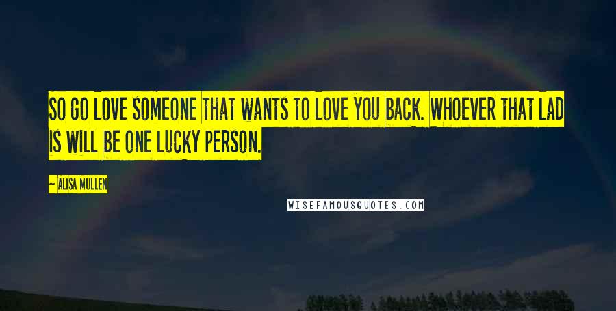 Alisa Mullen Quotes: So go love someone that wants to love you back. Whoever that lad is will be one lucky person.