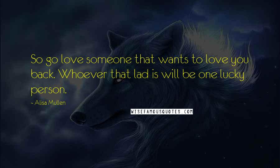 Alisa Mullen Quotes: So go love someone that wants to love you back. Whoever that lad is will be one lucky person.