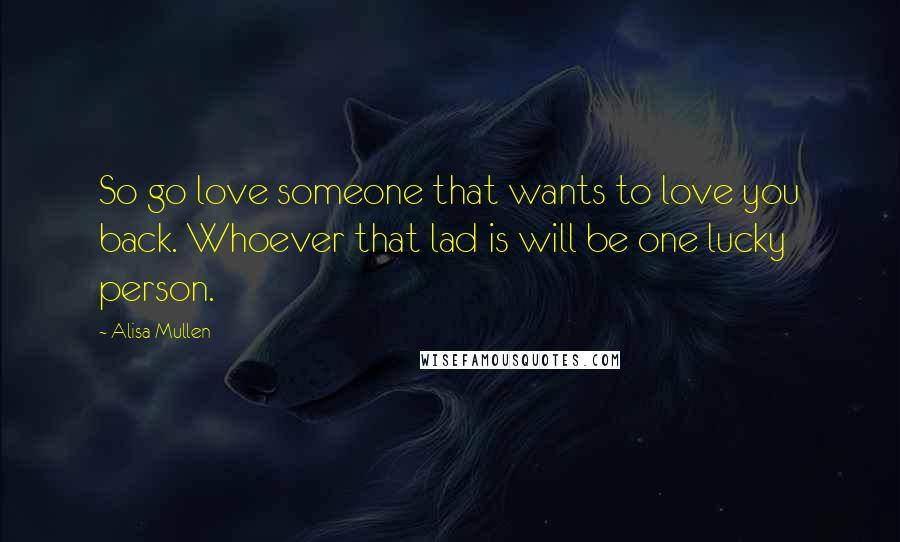 Alisa Mullen Quotes: So go love someone that wants to love you back. Whoever that lad is will be one lucky person.