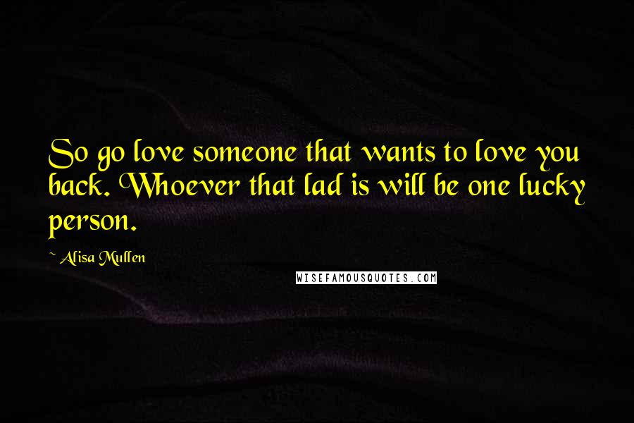 Alisa Mullen Quotes: So go love someone that wants to love you back. Whoever that lad is will be one lucky person.