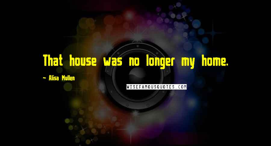 Alisa Mullen Quotes: That house was no longer my home.