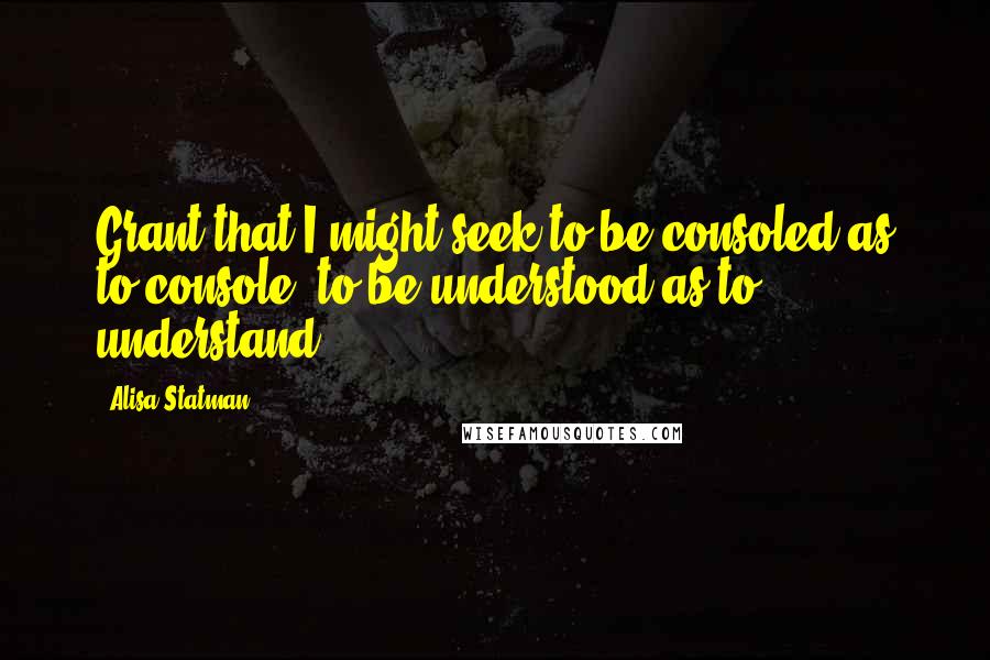 Alisa Statman Quotes: Grant that I might seek to be consoled as to console, to be understood as to understand.