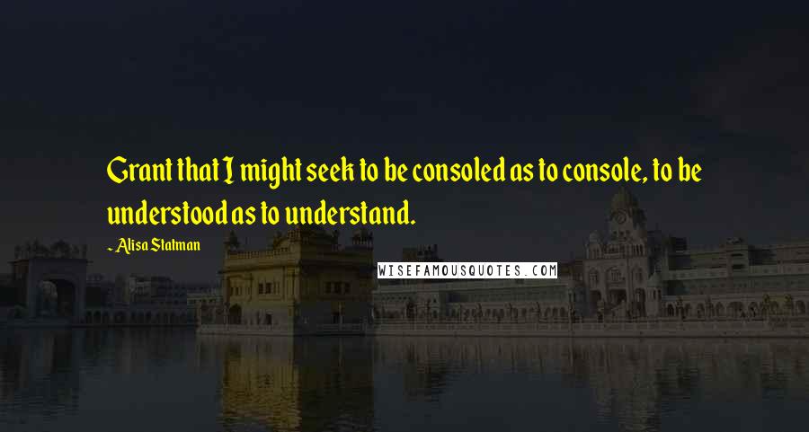 Alisa Statman Quotes: Grant that I might seek to be consoled as to console, to be understood as to understand.