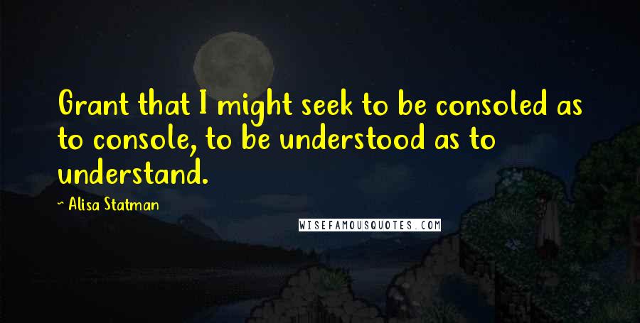 Alisa Statman Quotes: Grant that I might seek to be consoled as to console, to be understood as to understand.