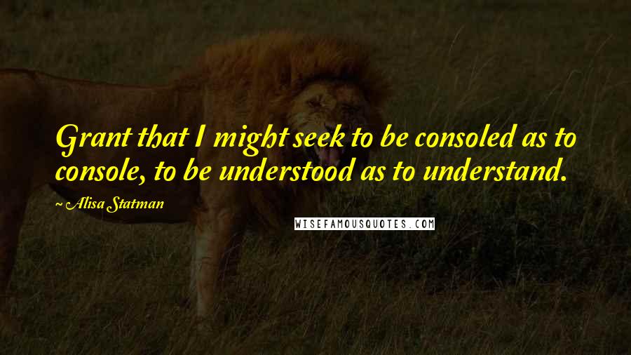 Alisa Statman Quotes: Grant that I might seek to be consoled as to console, to be understood as to understand.