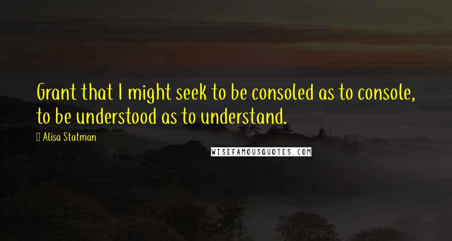 Alisa Statman Quotes: Grant that I might seek to be consoled as to console, to be understood as to understand.