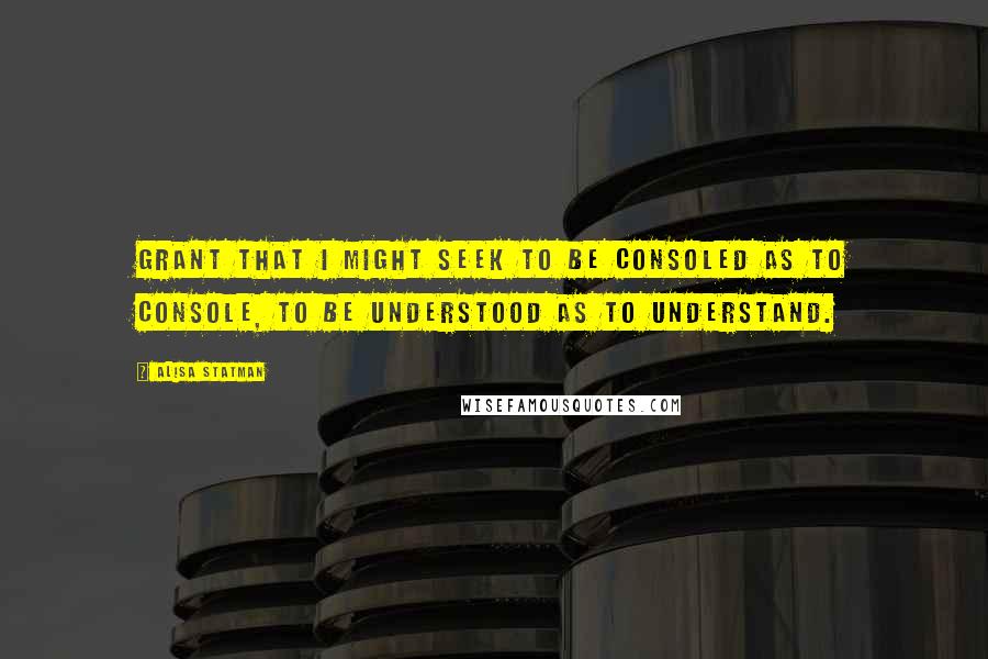 Alisa Statman Quotes: Grant that I might seek to be consoled as to console, to be understood as to understand.