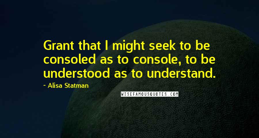 Alisa Statman Quotes: Grant that I might seek to be consoled as to console, to be understood as to understand.