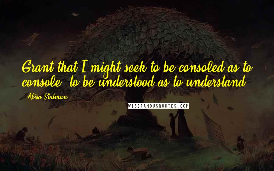 Alisa Statman Quotes: Grant that I might seek to be consoled as to console, to be understood as to understand.