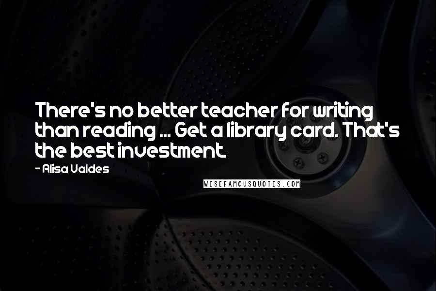 Alisa Valdes Quotes: There's no better teacher for writing than reading ... Get a library card. That's the best investment.