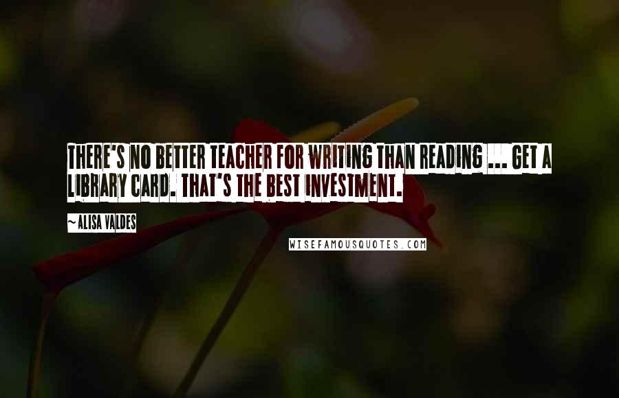 Alisa Valdes Quotes: There's no better teacher for writing than reading ... Get a library card. That's the best investment.