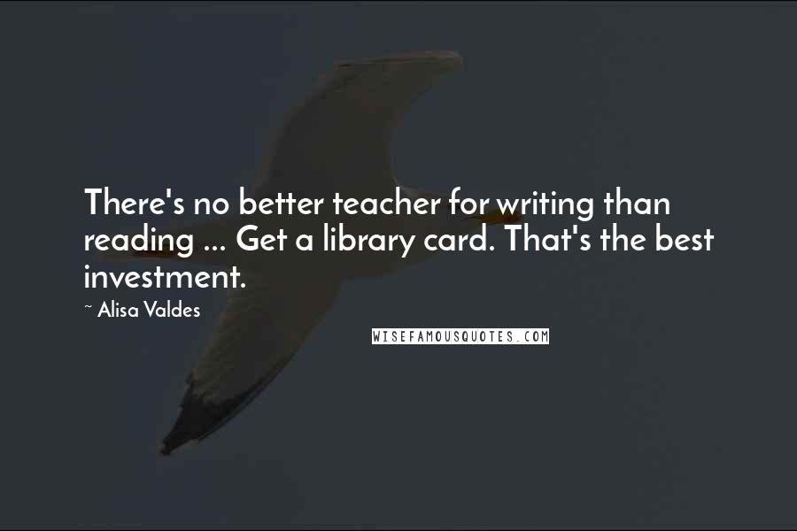 Alisa Valdes Quotes: There's no better teacher for writing than reading ... Get a library card. That's the best investment.