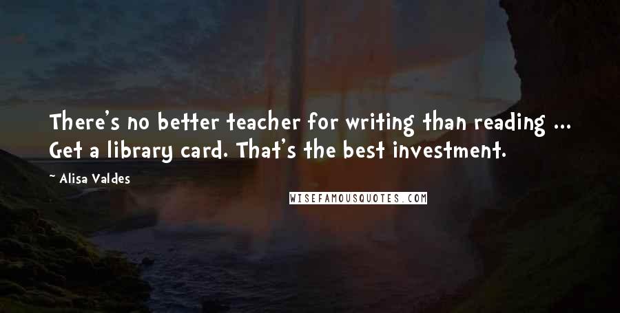 Alisa Valdes Quotes: There's no better teacher for writing than reading ... Get a library card. That's the best investment.