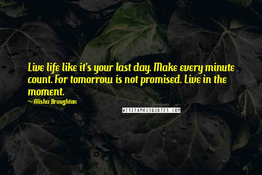 Alisha Broughton Quotes: Live life like it's your last day. Make every minute count. For tomorrow is not promised. Live in the moment.