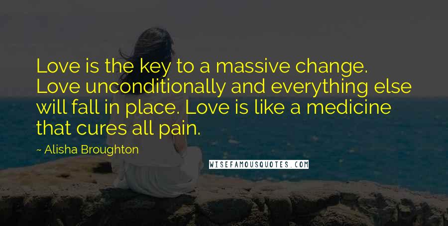 Alisha Broughton Quotes: Love is the key to a massive change. Love unconditionally and everything else will fall in place. Love is like a medicine that cures all pain.