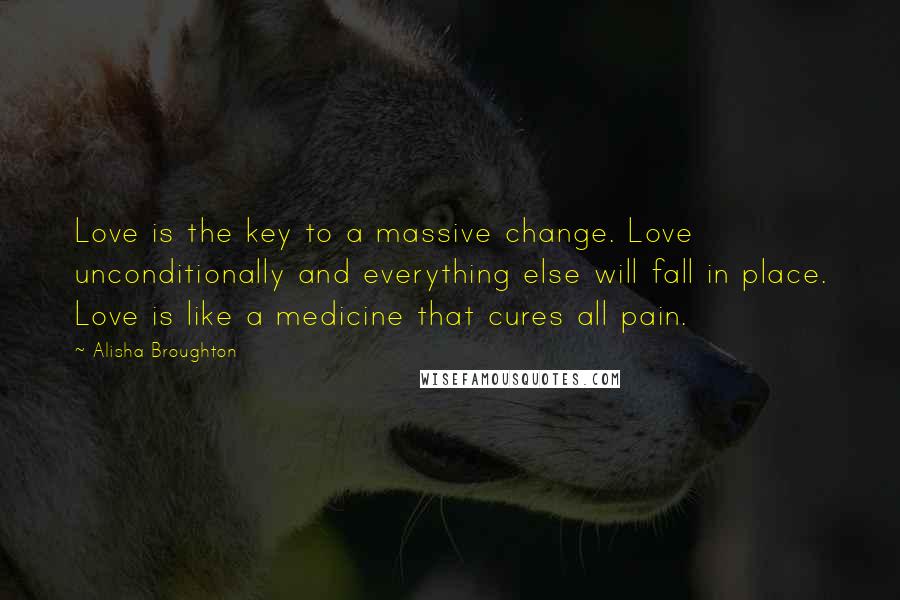 Alisha Broughton Quotes: Love is the key to a massive change. Love unconditionally and everything else will fall in place. Love is like a medicine that cures all pain.