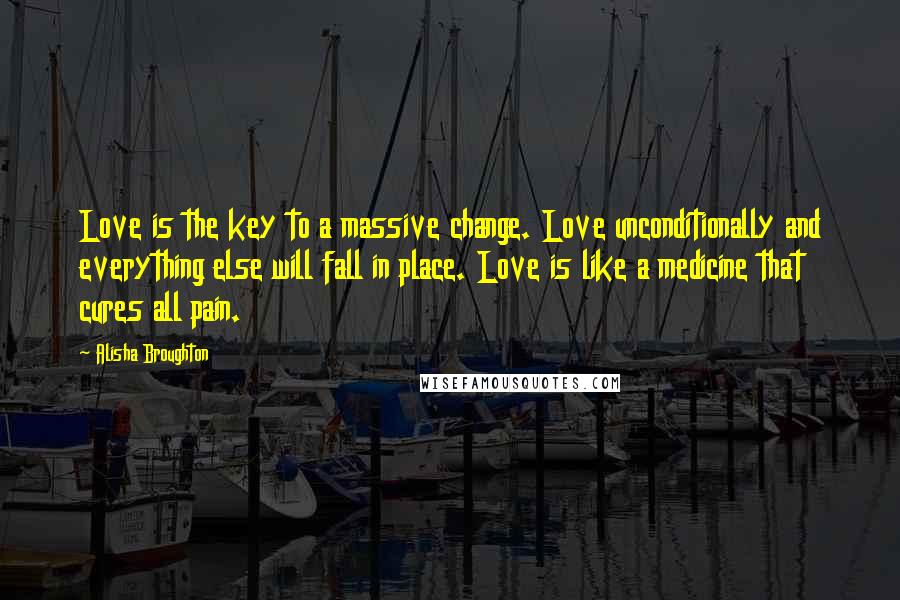 Alisha Broughton Quotes: Love is the key to a massive change. Love unconditionally and everything else will fall in place. Love is like a medicine that cures all pain.