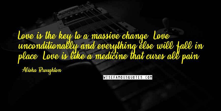 Alisha Broughton Quotes: Love is the key to a massive change. Love unconditionally and everything else will fall in place. Love is like a medicine that cures all pain.