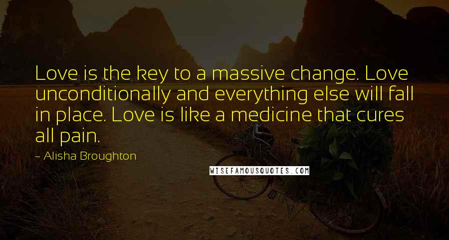 Alisha Broughton Quotes: Love is the key to a massive change. Love unconditionally and everything else will fall in place. Love is like a medicine that cures all pain.