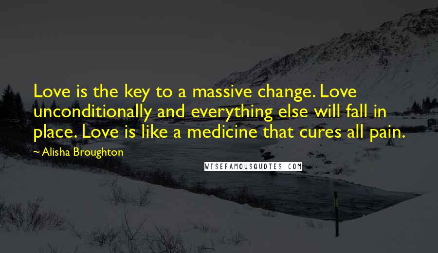 Alisha Broughton Quotes: Love is the key to a massive change. Love unconditionally and everything else will fall in place. Love is like a medicine that cures all pain.