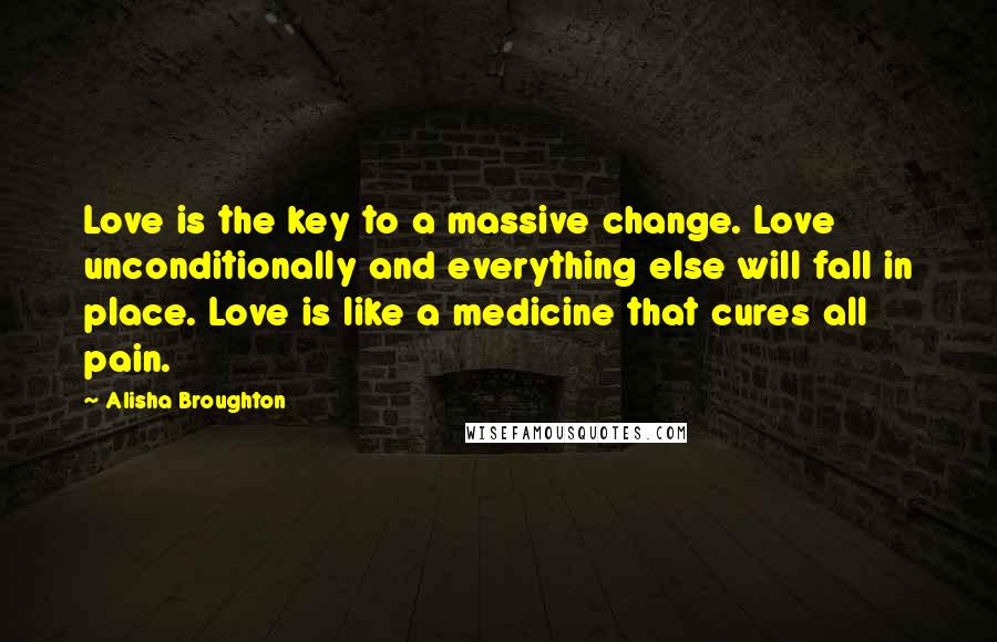 Alisha Broughton Quotes: Love is the key to a massive change. Love unconditionally and everything else will fall in place. Love is like a medicine that cures all pain.