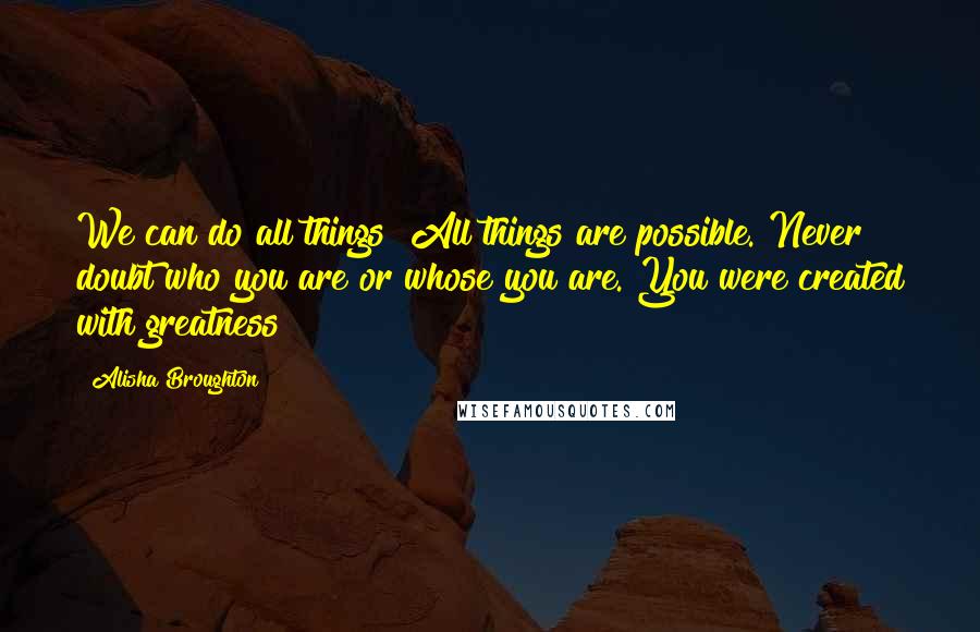 Alisha Broughton Quotes: We can do all things! All things are possible. Never doubt who you are or whose you are. You were created with greatness!