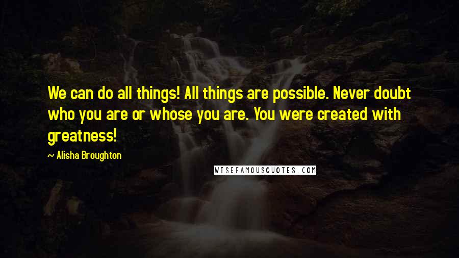 Alisha Broughton Quotes: We can do all things! All things are possible. Never doubt who you are or whose you are. You were created with greatness!