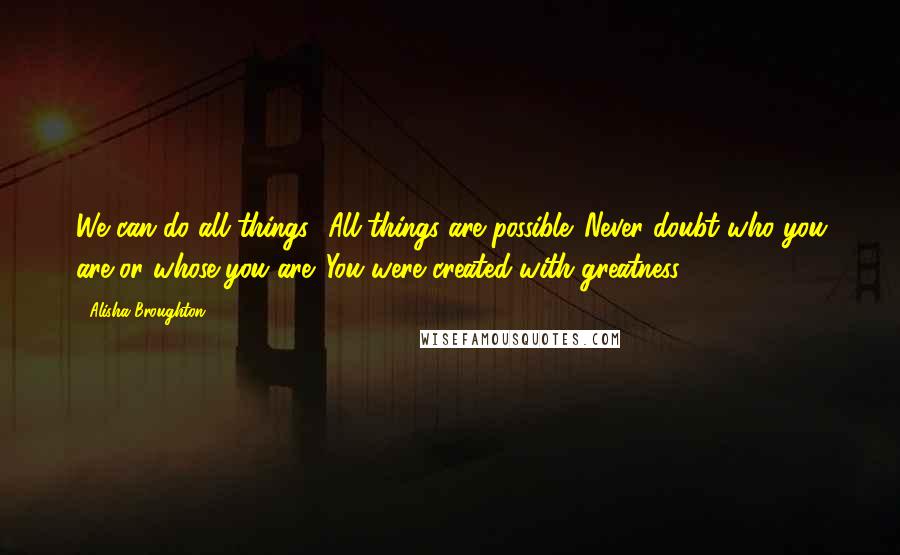 Alisha Broughton Quotes: We can do all things! All things are possible. Never doubt who you are or whose you are. You were created with greatness!