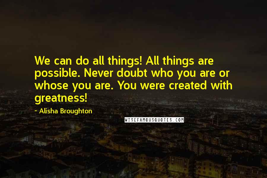 Alisha Broughton Quotes: We can do all things! All things are possible. Never doubt who you are or whose you are. You were created with greatness!