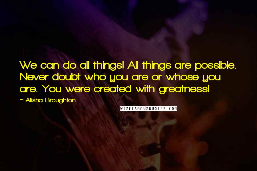 Alisha Broughton Quotes: We can do all things! All things are possible. Never doubt who you are or whose you are. You were created with greatness!