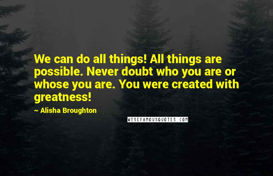 Alisha Broughton Quotes: We can do all things! All things are possible. Never doubt who you are or whose you are. You were created with greatness!