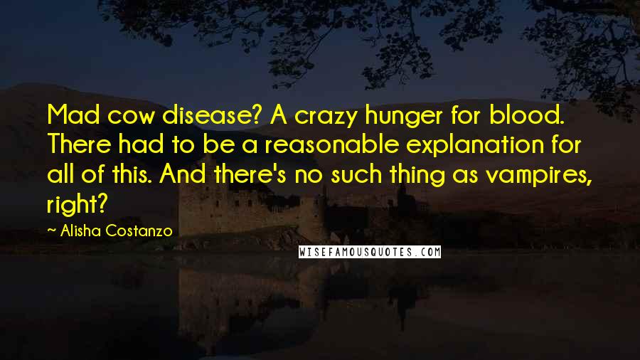 Alisha Costanzo Quotes: Mad cow disease? A crazy hunger for blood. There had to be a reasonable explanation for all of this. And there's no such thing as vampires, right?