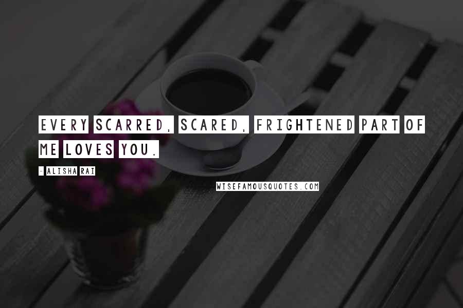 Alisha Rai Quotes: Every scarred, scared, frightened part of me loves you.