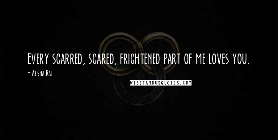 Alisha Rai Quotes: Every scarred, scared, frightened part of me loves you.