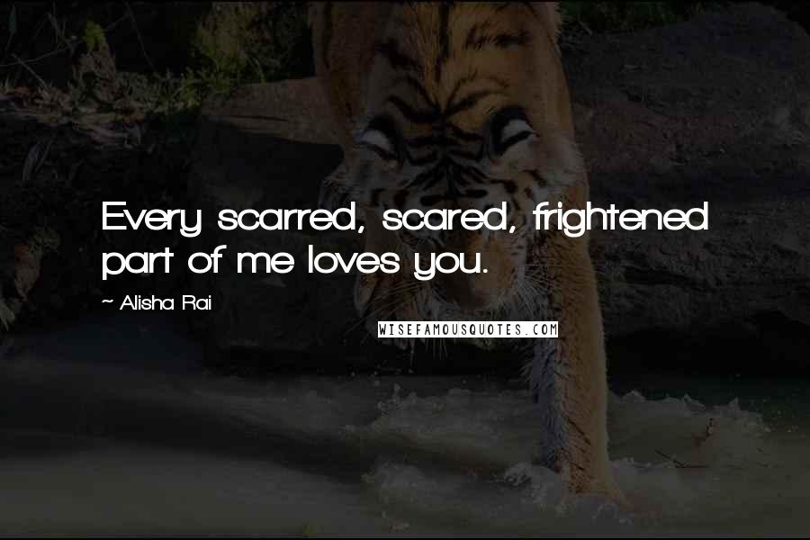 Alisha Rai Quotes: Every scarred, scared, frightened part of me loves you.