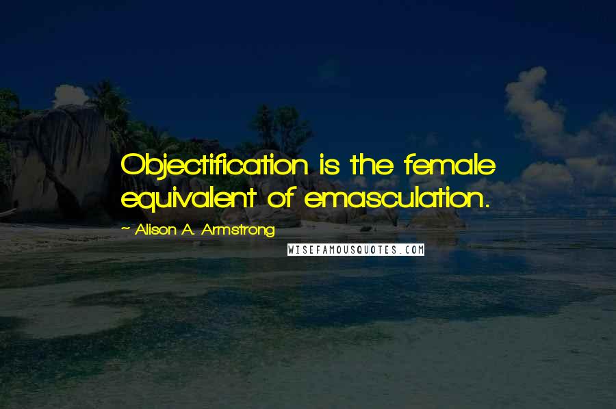 Alison A. Armstrong Quotes: Objectification is the female equivalent of emasculation.