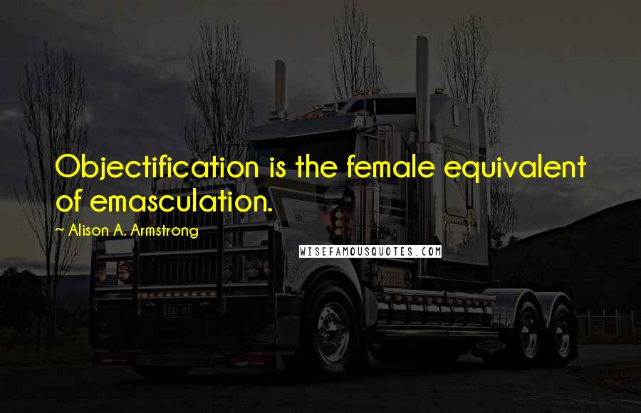 Alison A. Armstrong Quotes: Objectification is the female equivalent of emasculation.