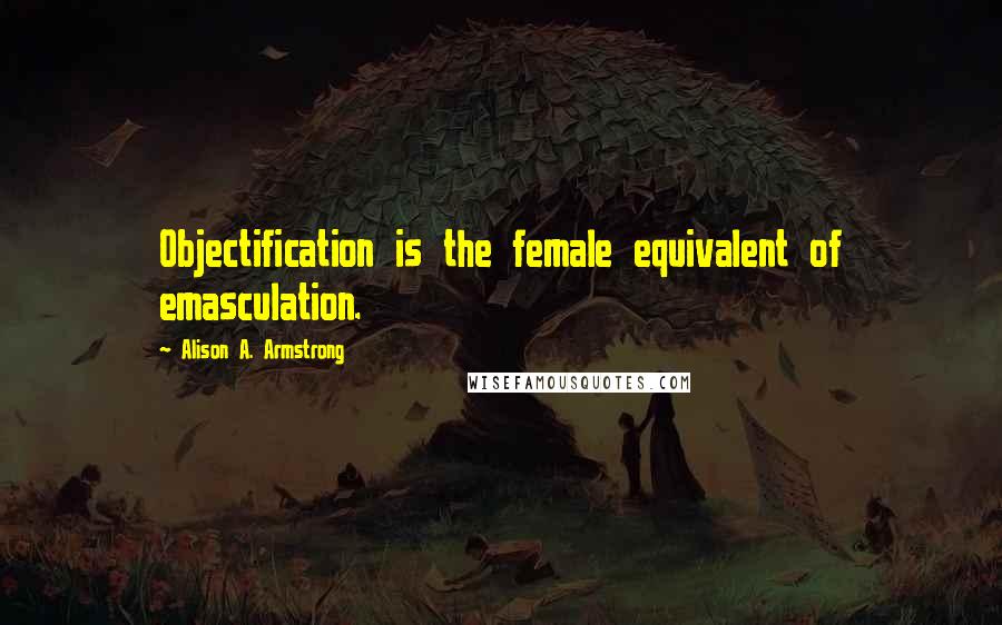 Alison A. Armstrong Quotes: Objectification is the female equivalent of emasculation.